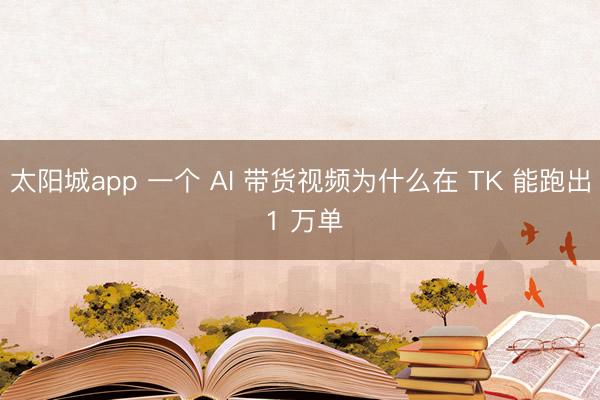 太阳城app 一个 AI 带货视频为什么在 TK 能跑出 1 万单